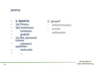 jeremy
- 1. Goed in:
- 1a) fitness
- 1b) motiveren
- luisteren
- geduld
- 1c) Rol: personal
trainer
- schema’s
opstellen
- instructie
- …
74
2. ‘gevoel’
• zelfvertrouwen
• succes
• volhouden
 