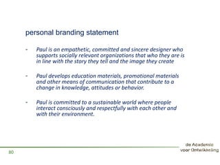 personal branding statement
- Paul is an empathetic, committed and sincere designer who
supports socially relevant organizations that who they are is
in line with the story they tell and the image they create
- Paul develops education materials, promotional materials
and other means of communication that contribute to a
change in knowledge, attitudes or behavior.
- Paul is committed to a sustainable world where people
interact consciously and respectfully with each other and
with their environment.
80
 