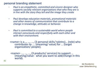 personal branding statement
- Paul is an empathetic, committed and sincere designer who
supports socially relevant organizations that who they are is
in line with the story they tell and the image they create
- Paul develops education materials, promotional materials
and other means of communication that contribute to a
change in knowledge, attitudes or behavior.
- Paul is committed to a sustainable world where people
interact consciously and respectfully with each other and
with their environment.
82
<name> is a…, …, …, (3 personal skills/ taletns)… (role) who
contributes to …. (meaning/ value) for … (target
organization/ people).
<name> …, …, …, (3 products/ services) to support …
(meaning/value- what you want to add/change in this
world).
 