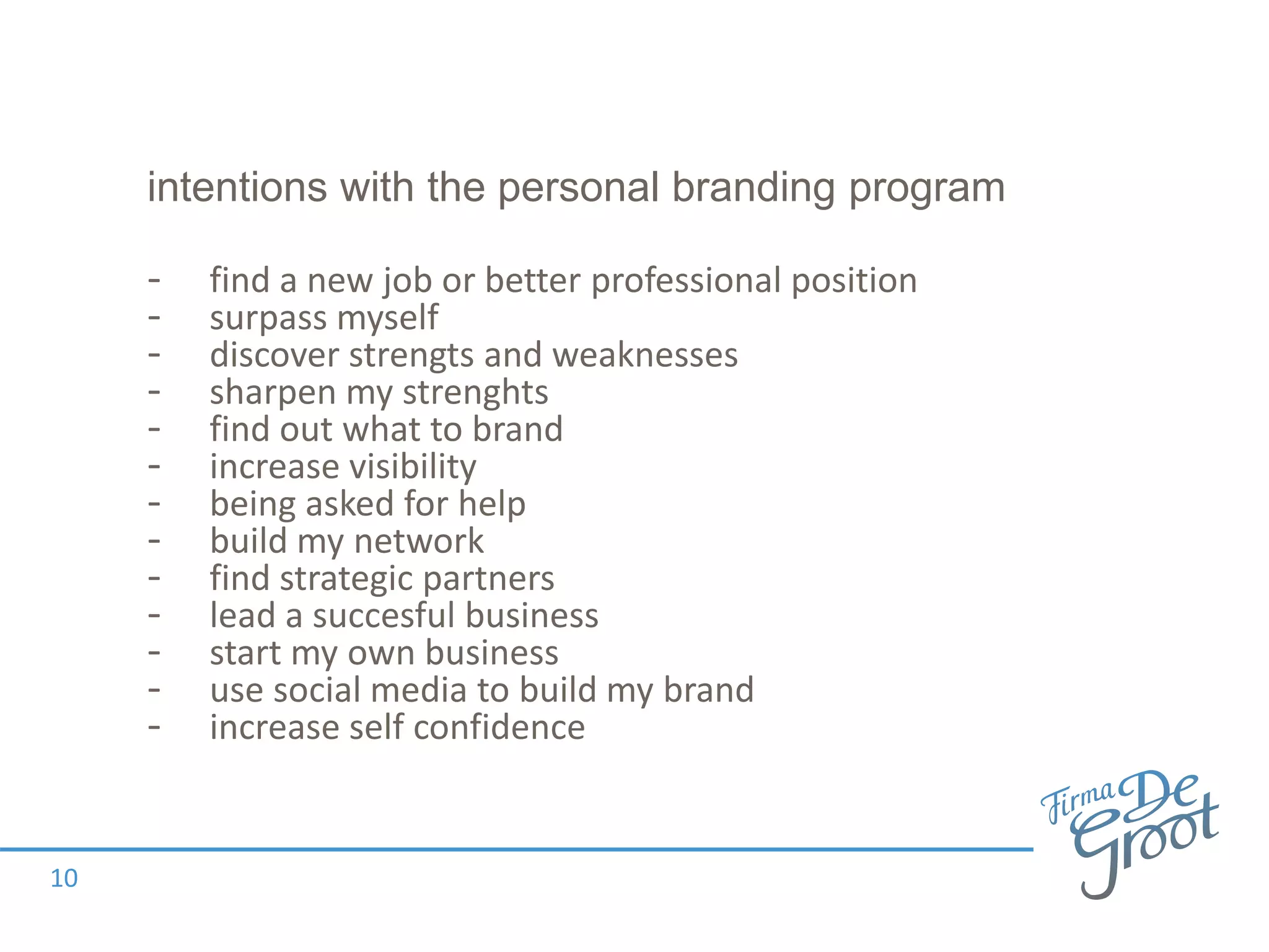 intentions with the personal branding program
- find a new job or better professional position
- surpass myself
- discover strengts and weaknesses
- sharpen my strenghts
- find out what to brand
- increase visibility
- being asked for help
- build my network
- find strategic partners
- lead a succesful business
- start my own business
- use social media to build my brand
- increase self confidence
10
 