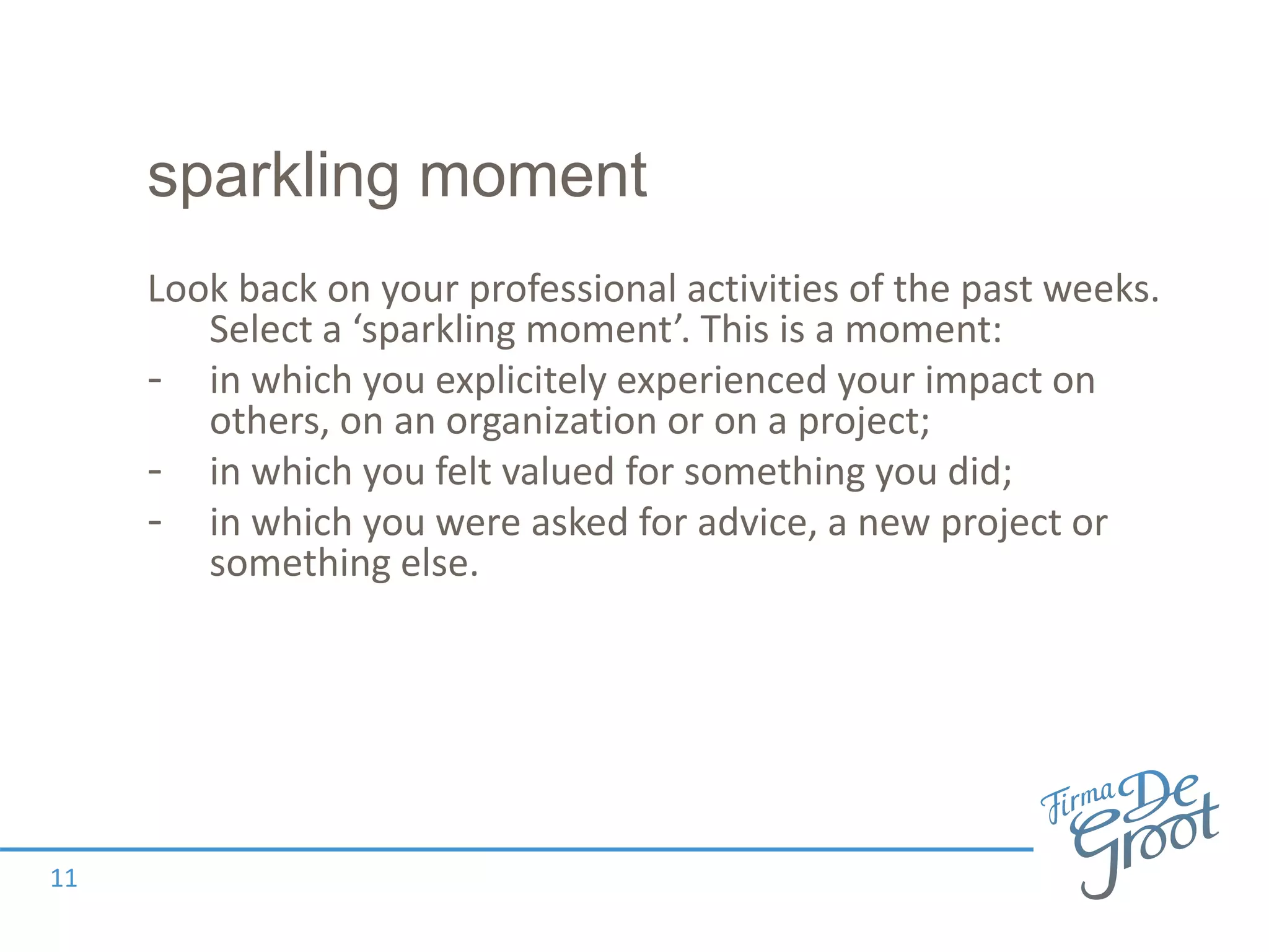 sparkling moment
Look back on your professional activities of the past weeks.
Select a ‘sparkling moment’. This is a moment:
- in which you explicitely experienced your impact on
others, on an organization or on a project;
- in which you felt valued for something you did;
- in which you were asked for advice, a new project or
something else.
11
 