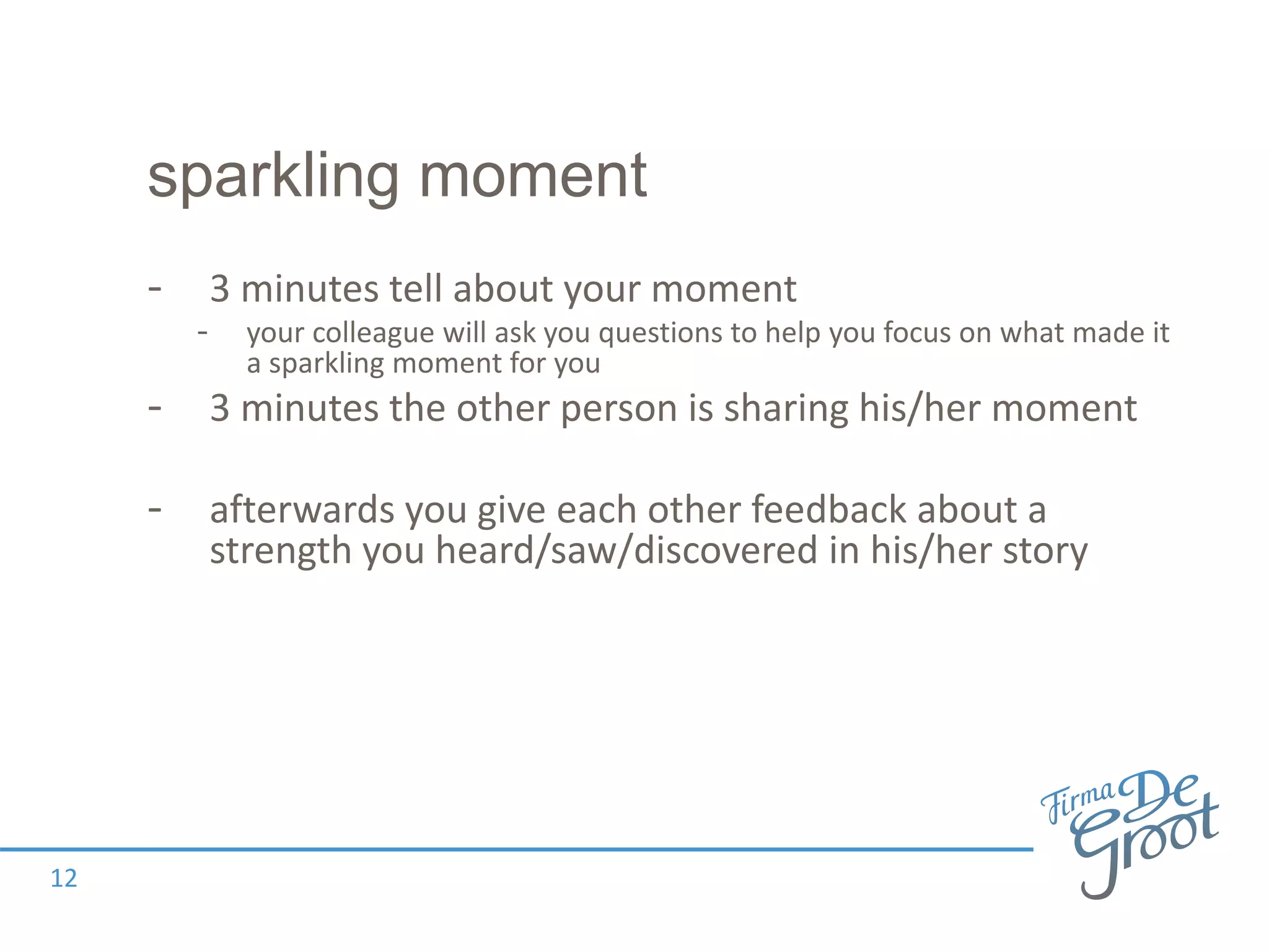 sparkling moment
- 3 minutes tell about your moment
- your colleague will ask you questions to help you focus on what made it
a sparkling moment for you
- 3 minutes the other person is sharing his/her moment
- afterwards you give each other feedback about a
strength you heard/saw/discovered in his/her story
12
 