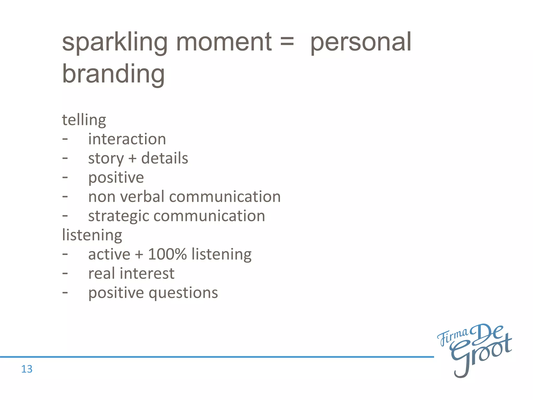 sparkling moment = personal
branding
telling
- interaction
- story + details
- positive
- non verbal communication
- strategic communication
listening
- active + 100% listening
- real interest
- positive questions
13
 