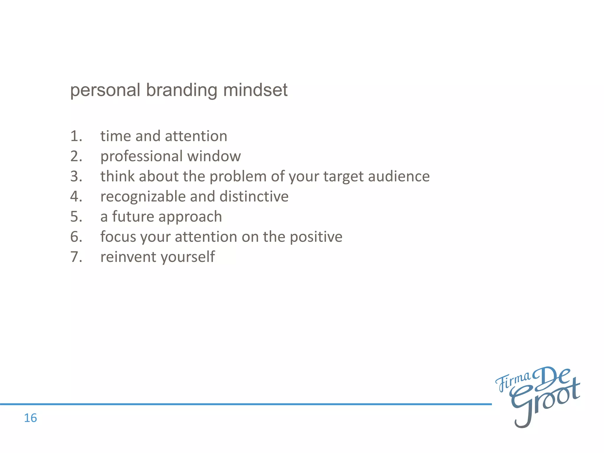 personal branding mindset
1. time and attention
2. professional window
3. think about the problem of your target audience
4. recognizable and distinctive
5. a future approach
6. focus your attention on the positive
7. reinvent yourself
16
 
