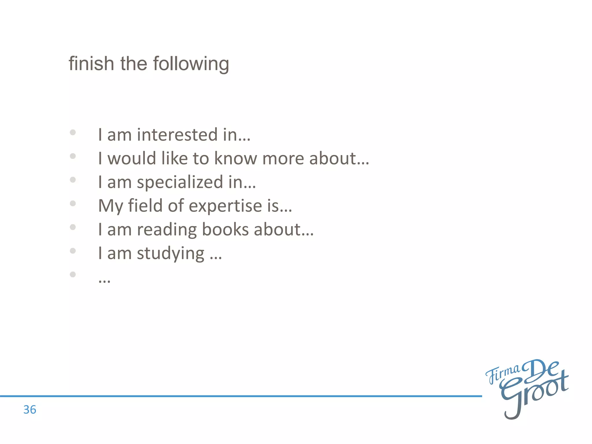 finish the following
• I am interested in…
• I would like to know more about…
• I am specialized in…
• My field of expertise is…
• I am reading books about…
• I am studying …
• …
36
 