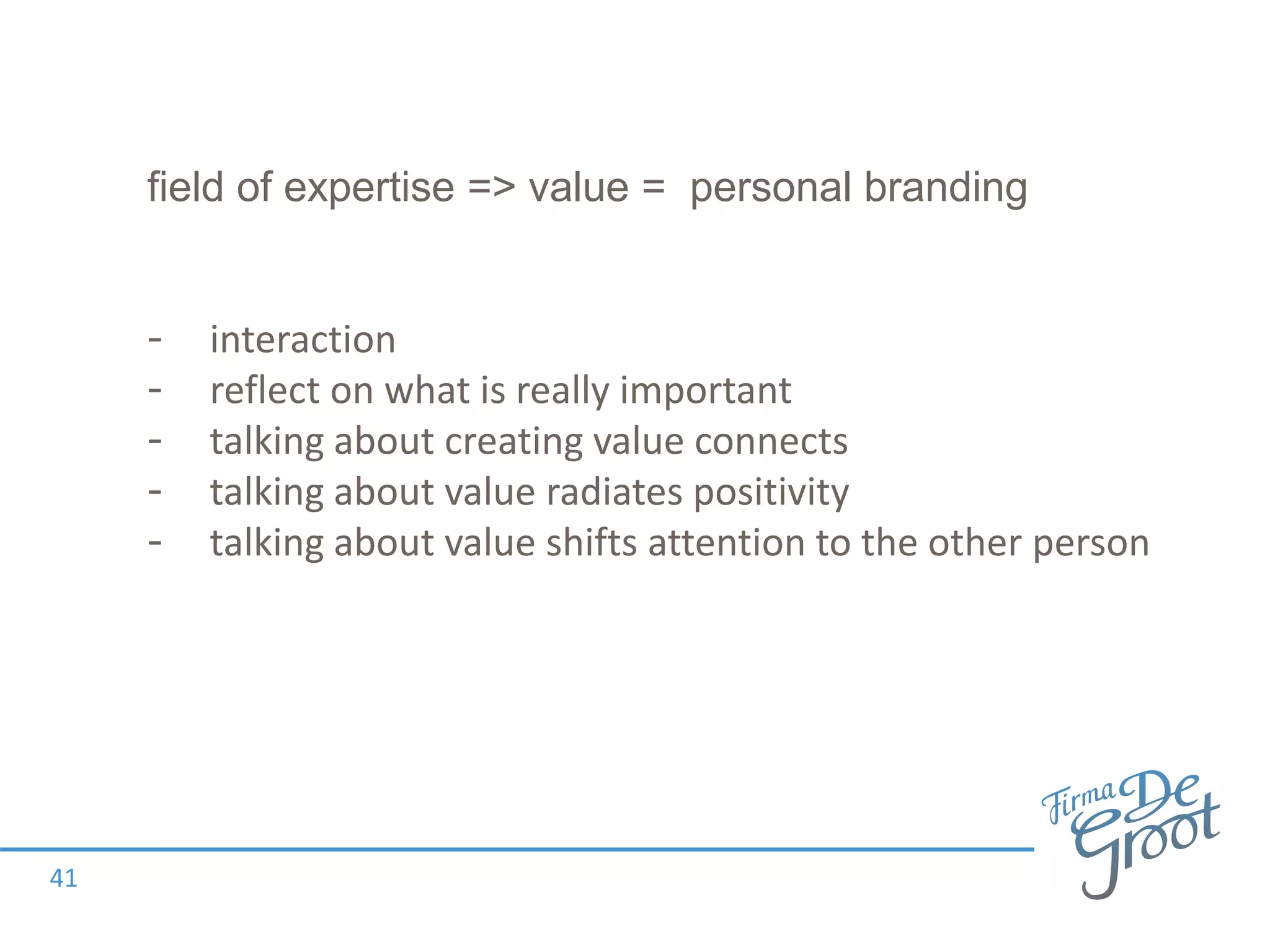 field of expertise => value = personal branding
- interaction
- reflect on what is really important
- talking about creating value connects
- talking about value radiates positivity
- talking about value shifts attention to the other person
41
 