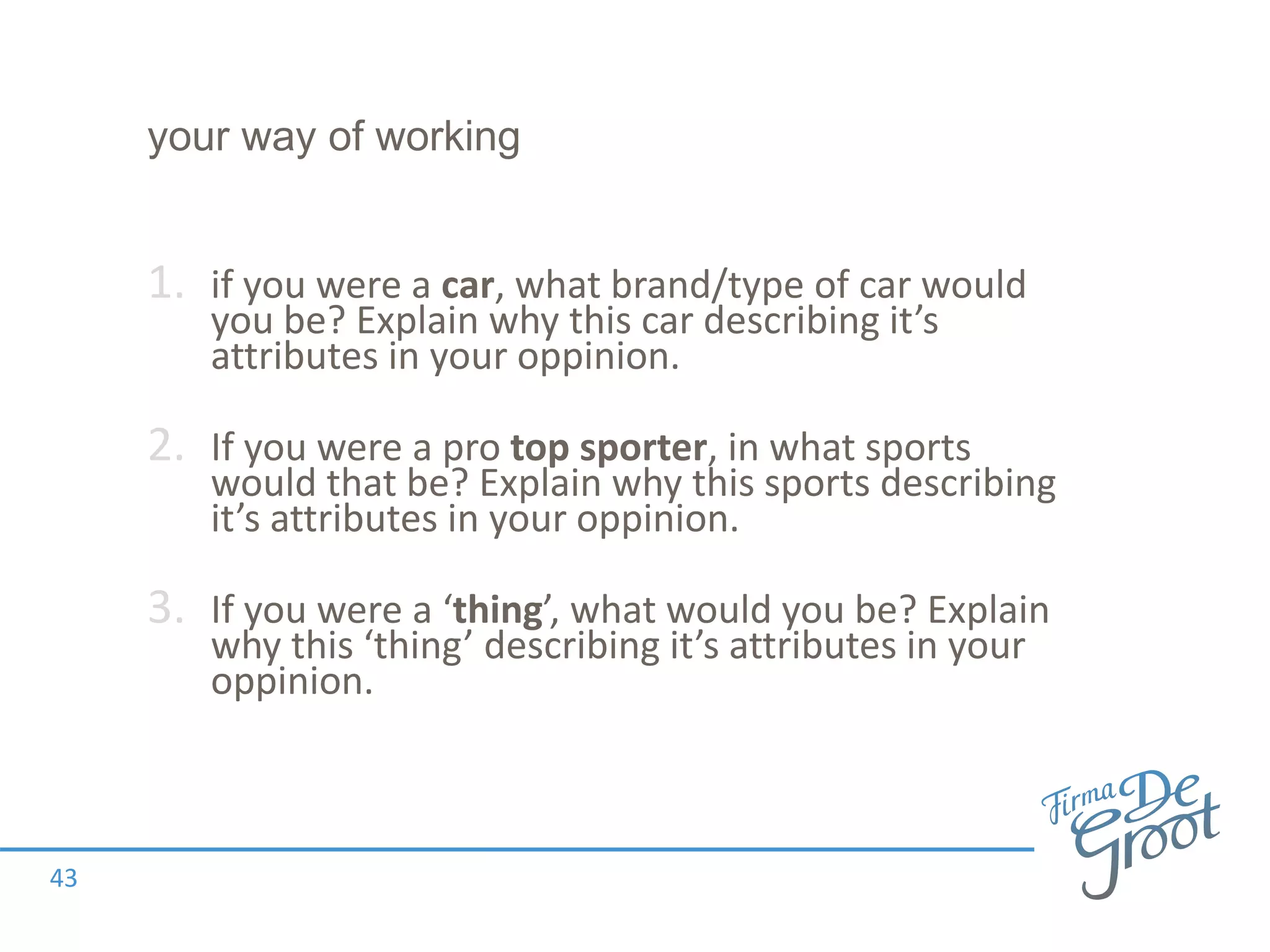 your way of working
1. if you were a car, what brand/type of car would
you be? Explain why this car describing it’s
attributes in your oppinion.
2. If you were a pro top sporter, in what sports
would that be? Explain why this sports describing
it’s attributes in your oppinion.
3. If you were a ‘thing’, what would you be? Explain
why this ‘thing’ describing it’s attributes in your
oppinion.
43
 