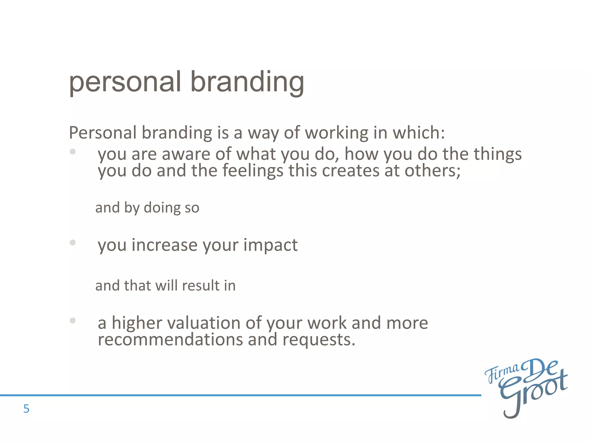 personal branding
Personal branding is a way of working in which:
• you are aware of what you do, how you do the things
you do and the feelings this creates at others;
and by doing so
• you increase your impact
and that will result in
• a higher valuation of your work and more
recommendations and requests.
5
 
