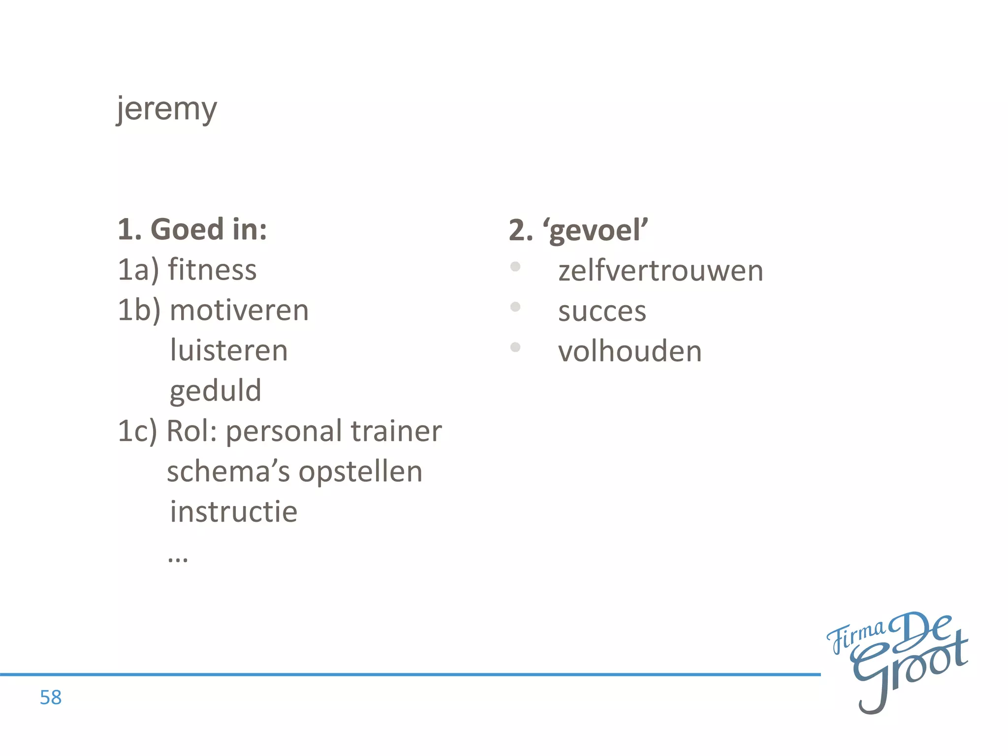 jeremy
1. Goed in:
1a) fitness
1b) motiveren
luisteren
geduld
1c) Rol: personal trainer
schema’s opstellen
instructie
…
58
2. ‘gevoel’
• zelfvertrouwen
• succes
• volhouden
 