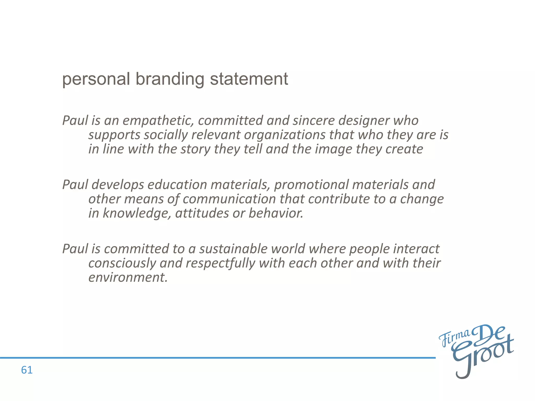 personal branding statement
Paul is an empathetic, committed and sincere designer who
supports socially relevant organizations that who they are is
in line with the story they tell and the image they create
Paul develops education materials, promotional materials and
other means of communication that contribute to a change
in knowledge, attitudes or behavior.
Paul is committed to a sustainable world where people interact
consciously and respectfully with each other and with their
environment.
61
 