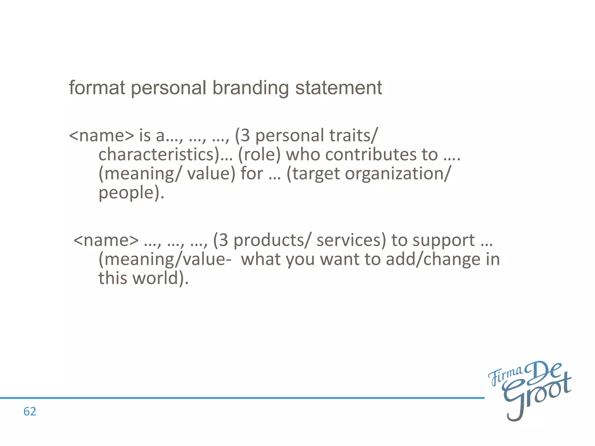format personal branding statement
62
<name> is a…, …, …, (3 personal traits/
characteristics)… (role) who contributes to ….
(meaning/ value) for … (target organization/
people).
<name> …, …, …, (3 products/ services) to support …
(meaning/value- what you want to add/change in
this world).
 