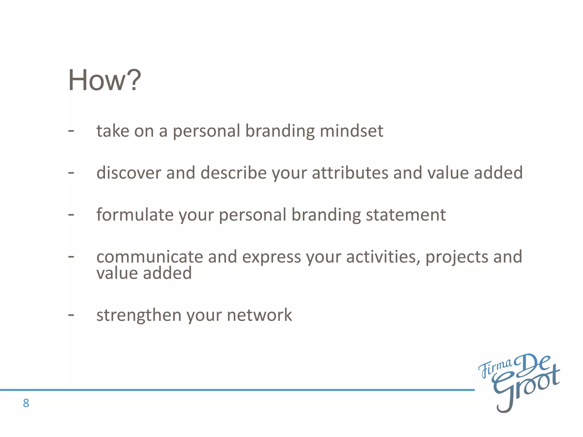 How?
- take on a personal branding mindset
- discover and describe your attributes and value added
- formulate your personal branding statement
- communicate and express your activities, projects and
value added
- strengthen your network
8
 
