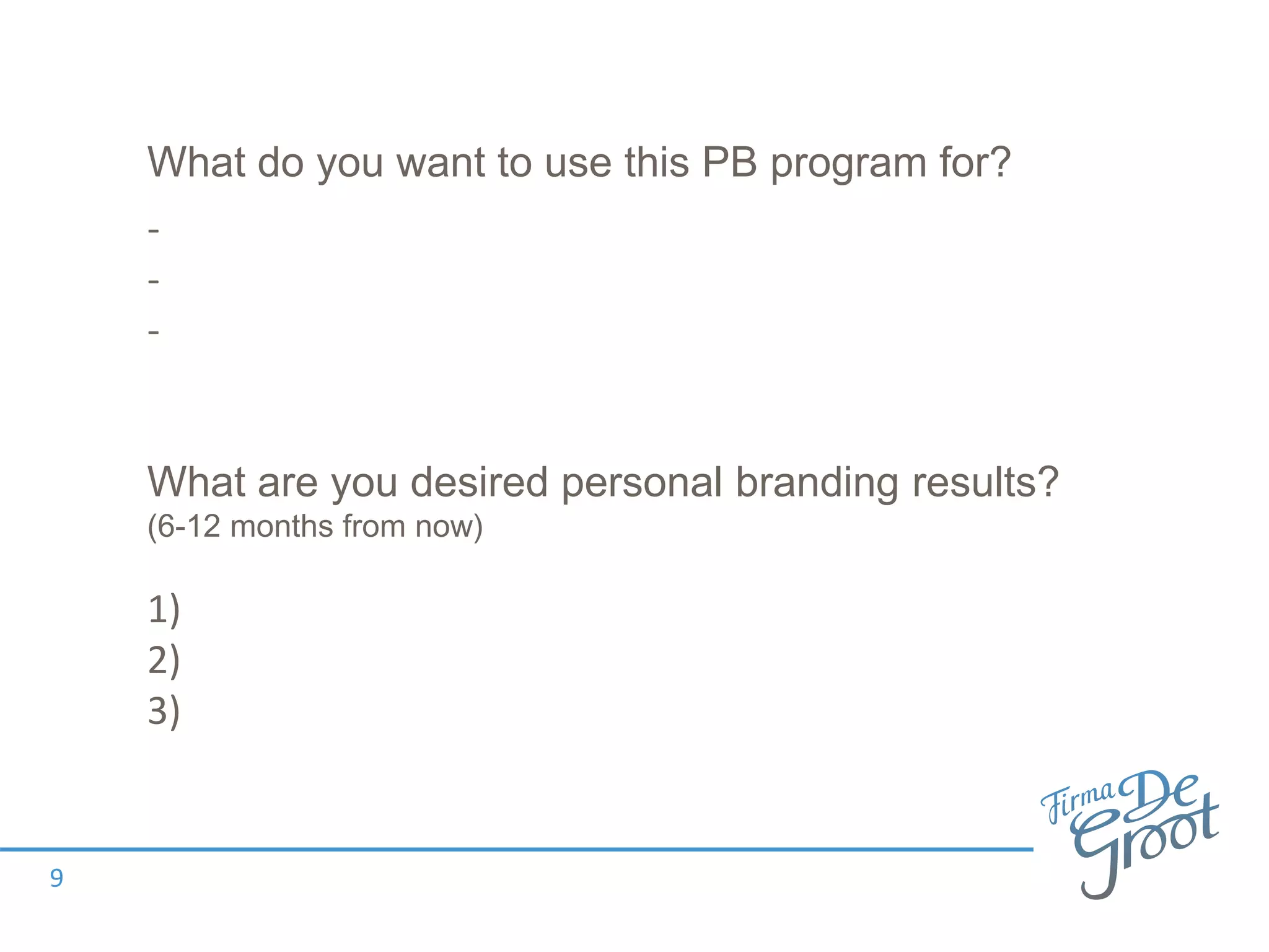 What are you desired personal branding results?
(6-12 months from now)
1)
2)
3)
9
What do you want to use this PB program for?
-
-
-
 