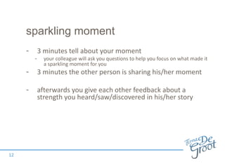 sparkling moment
- 3 minutes tell about your moment
- your colleague will ask you questions to help you focus on what made it
a sparkling moment for you
- 3 minutes the other person is sharing his/her moment
- afterwards you give each other feedback about a
strength you heard/saw/discovered in his/her story
12
 