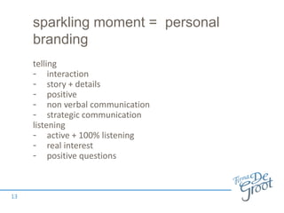 sparkling moment = personal
branding
telling
- interaction
- story + details
- positive
- non verbal communication
- strategic communication
listening
- active + 100% listening
- real interest
- positive questions
13
 
