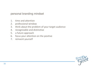 personal branding mindset
1. time and attention
2. professional window
3. think about the problem of your target audience
4. recognizable and distinctive
5. a future approach
6. focus your attention on the positive
7. reinvent yourself
16
 