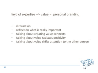 field of expertise => value = personal branding
- interaction
- reflect on what is really important
- talking about creating value connects
- talking about value radiates positivity
- talking about value shifts attention to the other person
41
 