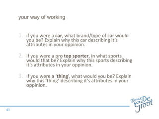 your way of working
1. if you were a car, what brand/type of car would
you be? Explain why this car describing it’s
attributes in your oppinion.
2. If you were a pro top sporter, in what sports
would that be? Explain why this sports describing
it’s attributes in your oppinion.
3. If you were a ‘thing’, what would you be? Explain
why this ‘thing’ describing it’s attributes in your
oppinion.
43
 