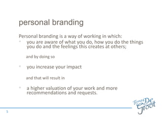personal branding
Personal branding is a way of working in which:
• you are aware of what you do, how you do the things
you do and the feelings this creates at others;
and by doing so
• you increase your impact
and that will result in
• a higher valuation of your work and more
recommendations and requests.
5
 