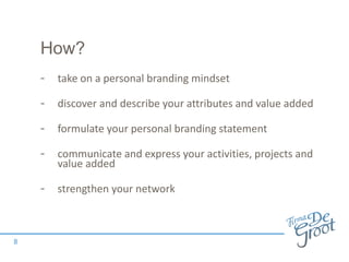 How?
- take on a personal branding mindset
- discover and describe your attributes and value added
- formulate your personal branding statement
- communicate and express your activities, projects and
value added
- strengthen your network
8
 