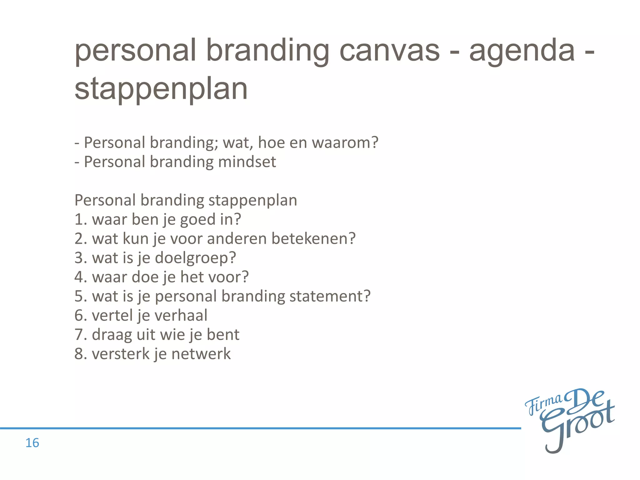 personal branding canvas - agenda -
stappenplan
- Personal branding; wat, hoe en waarom?
- Personal branding mindset
Personal branding stappenplan
1. waar ben je goed in?
2. wat kun je voor anderen betekenen?
3. wat is je doelgroep?
4. waar doe je het voor?
5. wat is je personal branding statement?
6. vertel je verhaal
7. draag uit wie je bent
8. versterk je netwerk
16
 