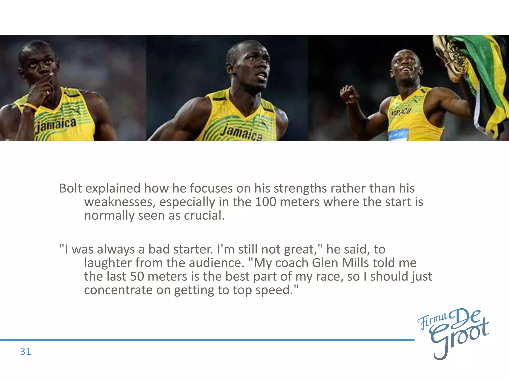 Bolt explained how he focuses on his strengths rather than his
weaknesses, especially in the 100 meters where the start is
normally seen as crucial.
"I was always a bad starter. I'm still not great," he said, to
laughter from the audience. "My coach Glen Mills told me
the last 50 meters is the best part of my race, so I should just
concentrate on getting to top speed."
31
 