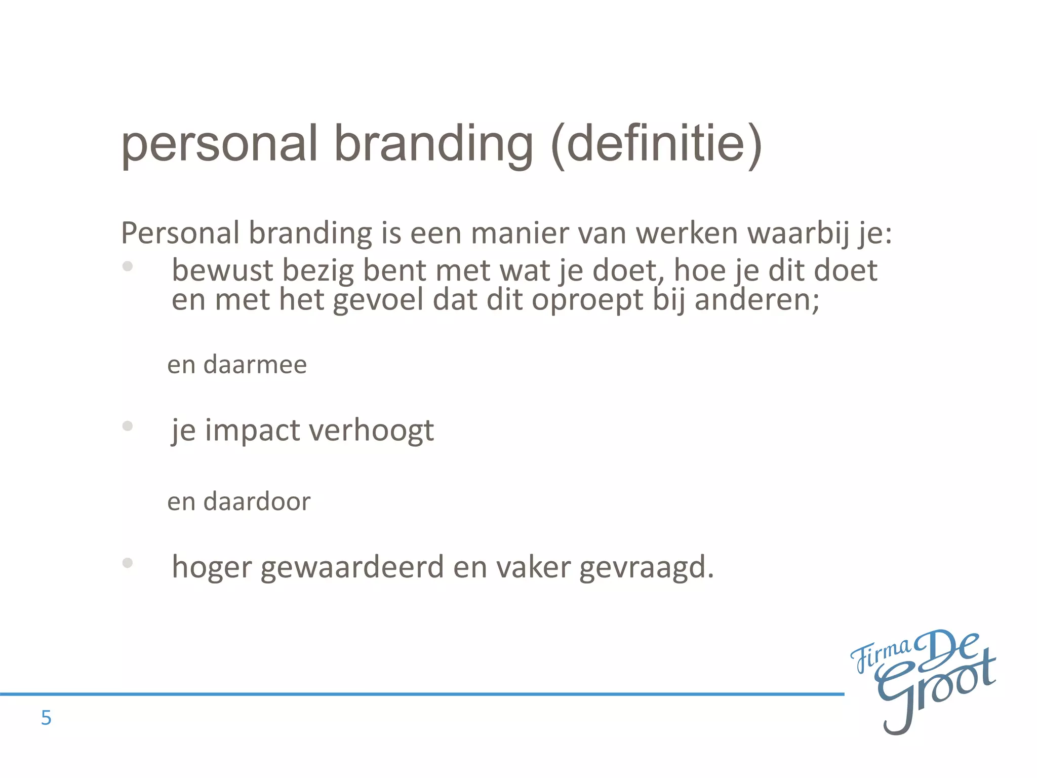 personal branding (definitie)
Personal branding is een manier van werken waarbij je:
• bewust bezig bent met wat je doet, hoe je dit doet
en met het gevoel dat dit oproept bij anderen;
en daarmee
• je impact verhoogt
en daardoor
• hoger gewaardeerd en vaker gevraagd.
5
 