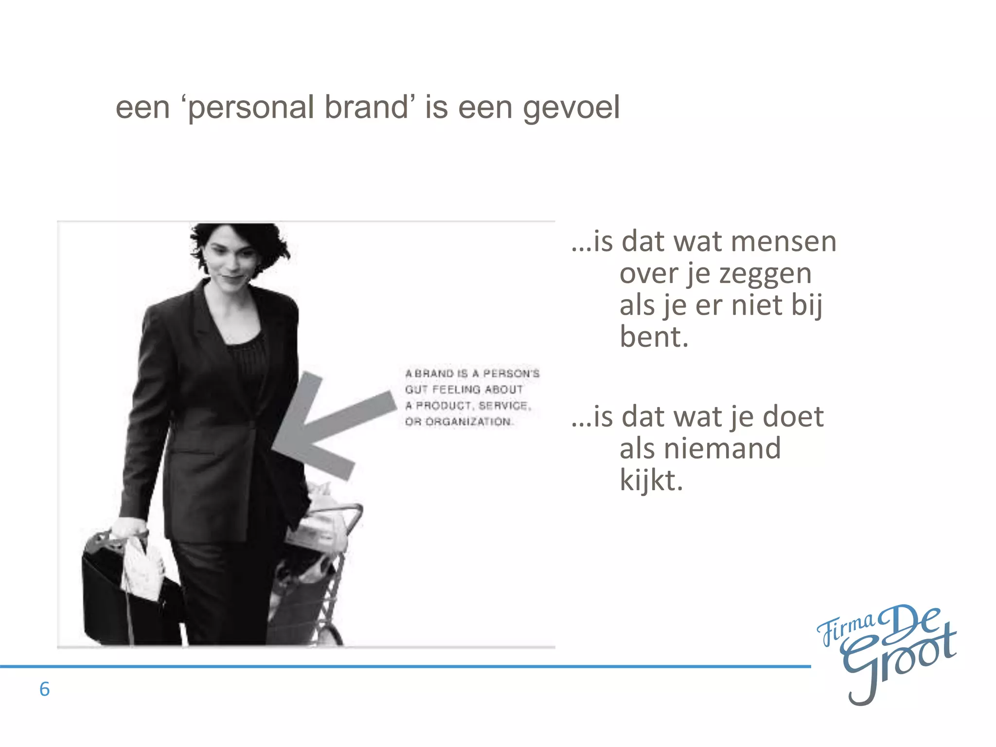 een ‘personal brand’ is een gevoel
…is dat wat mensen
over je zeggen
als je er niet bij
bent.
…is dat wat je doet
als niemand
kijkt.
6
 