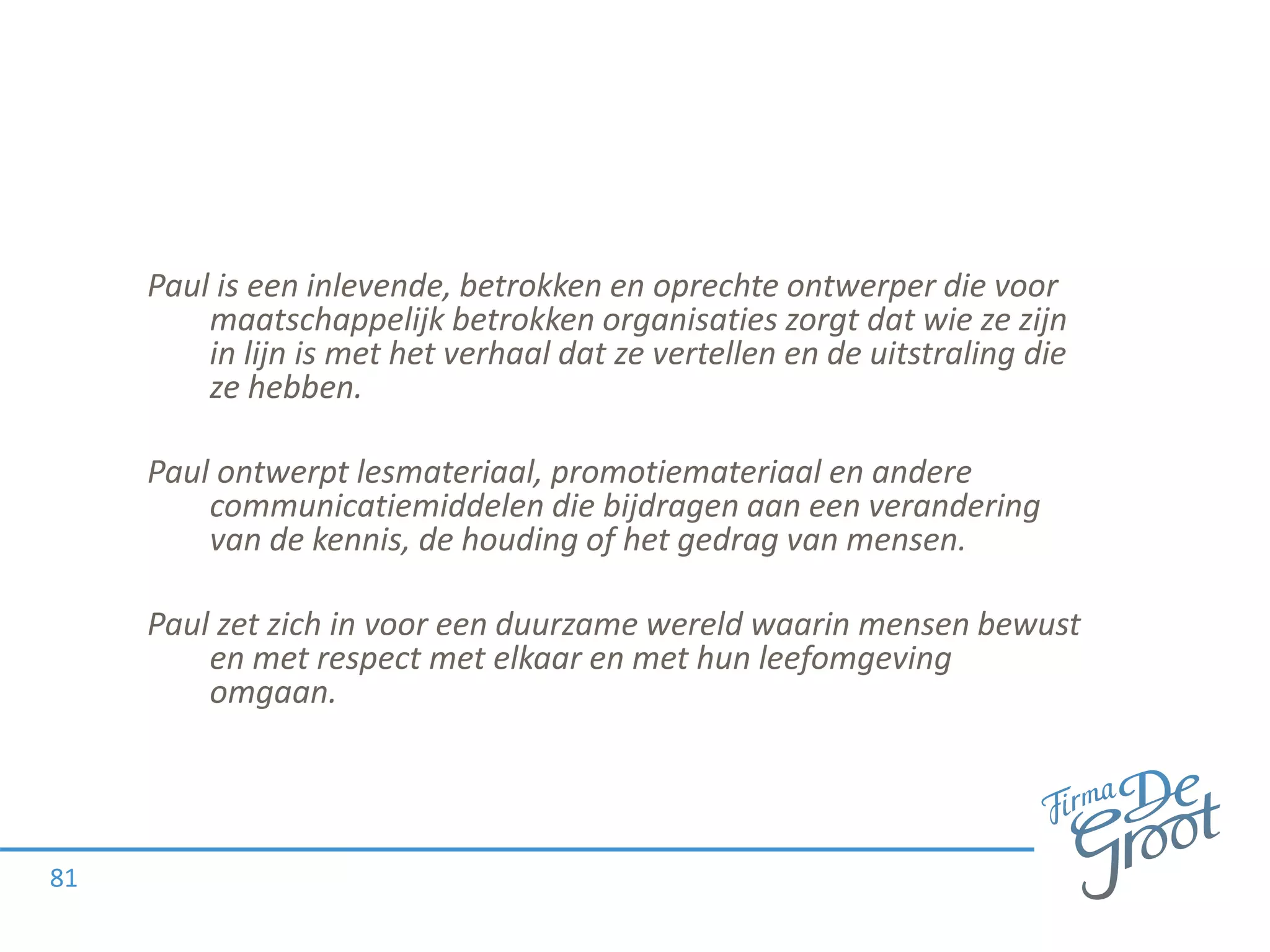 Paul is een inlevende, betrokken en oprechte ontwerper die voor
maatschappelijk betrokken organisaties zorgt dat wie ze zijn
in lijn is met het verhaal dat ze vertellen en de uitstraling die
ze hebben.
Paul ontwerpt lesmateriaal, promotiemateriaal en andere
communicatiemiddelen die bijdragen aan een verandering
van de kennis, de houding of het gedrag van mensen.
Paul zet zich in voor een duurzame wereld waarin mensen bewust
en met respect met elkaar en met hun leefomgeving
omgaan.
81
 