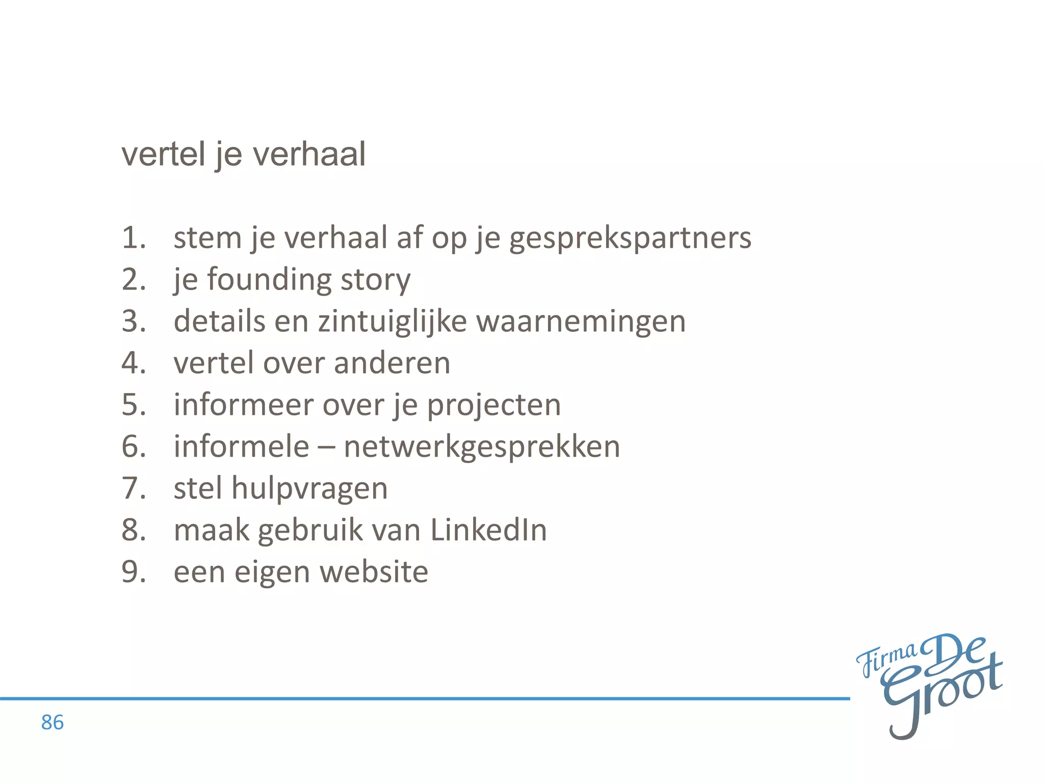 vertel je verhaal
1. stem je verhaal af op je gesprekspartners
2. je founding story
3. details en zintuiglijke waarnemingen
4. vertel over anderen
5. informeer over je projecten
6. informele – netwerkgesprekken
7. stel hulpvragen
8. maak gebruik van LinkedIn
9. een eigen website
86
 