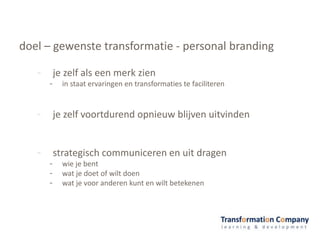 doel – gewenste transformatie - personal branding
- je zelf als een merk zien
- in staat ervaringen en transformaties te faciliteren
- je zelf voortdurend opnieuw blijven uitvinden
- strategisch communiceren en uit dragen
- wie je bent
- wat je doet of wilt doen
- wat je voor anderen kunt en wilt betekenen
 