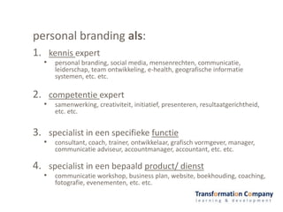 personal branding als:
1. kennis expert
• personal branding, social media, mensenrechten, communicatie,
leiderschap, team ontwikkeling, e-health, geografische informatie
systemen, etc. etc.
2. competentie expert
• samenwerking, creativiteit, initiatief, presenteren, resultaatgerichtheid,
etc. etc.
3. specialist in een specifieke functie
• consultant, coach, trainer, ontwikkelaar, grafisch vormgever, manager,
communicatie adviseur, accountmanager, accountant, etc. etc.
4. specialist in een bepaald product/ dienst
• communicatie workshop, business plan, website, boekhouding, coaching,
fotografie, evenementen, etc. etc.
 