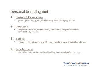 personal branding met:
1. persoonlijke waarden
• geluk, open-mind, groei, onafhankelijkheid, uitdaging, etc. etc.
2. betekenis
• toegenomen omzet, commitment, helderheid, toegenomen klant
tevredenheid, etc. etc.
3. emotie
• respect, blijdschap, energiek, trots, vertrouwen, inspiratie, etc. etc.
4. transformatie
• veranderd perspectief, andere houding, veranderd gedrag, etc. etc.
 