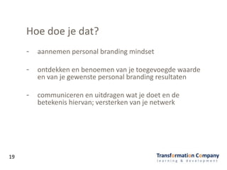 Hoe doe je dat?
- aannemen personal branding mindset
- ontdekken en benoemen van je toegevoegde waarde
en van je gewenste personal branding resultaten
- communiceren en uitdragen wat je doet en de
betekenis hiervan; versterken van je netwerk
19
 