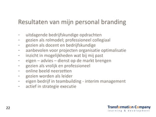 Resultaten van mijn personal branding
- uitdagende bedrijfskundige opdrachten
- gezien als rolmodel; professioneel collegiaal
- gezien als docent en bedrijfskundige
- aanbevolen voor projecten organisatie optimalisatie
- inzicht in mogelijkheden wat bij mij past
- eigen – advies – dienst op de markt brengen
- gezien als vrolijk en professioneel
- online beeld neerzetten
- gezien worden als leider
- eigen bedrijf in teambuilding - interim management
- actief in strategie executie
22
 
