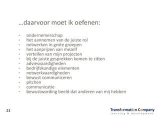 …daarvoor moet ik oefenen:
- ondernemerschap
- het aannemen van de juiste rol
- netwerken in grote groepen
- het aanprijzen van mezelf
- vertellen van mijn projecten
- bij de juiste gesprekken komen te zitten
- adviesvaardigheden
- bedrijfskundige elementen
- netwerkvaardigheden
- bewust communiceren
- pitchen
- communicatie
- bewustwording beeld dat anderen van mij hebben
23
 