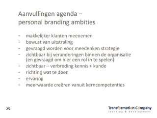 Aanvullingen agenda –
personal branding ambities
- makkelijker klanten meenemen
- bewust van uitstraling
- gevraagd worden voor meedenken strategie
- zichtbaar bij veranderingen binnen de organisatie
(en gevraagd om hier een rol in te spelen)
- zichtbaar – verbreding kennis + kunde
- richting wat te doen
- ervaring
- meerwaarde creëren vanuit kerncompetenties
25
 