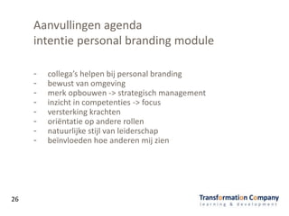 Aanvullingen agenda
intentie personal branding module
- collega’s helpen bij personal branding
- bewust van omgeving
- merk opbouwen -> strategisch management
- inzicht in competenties -> focus
- versterking krachten
- oriëntatie op andere rollen
- natuurlijke stijl van leiderschap
- beïnvloeden hoe anderen mij zien
26
 