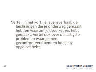 Vertel, in het kort, je levensverhaal, de
beslissingen die je onderweg gemaakt
hebt en waarom je deze keuzes hebt
gemaakt. Vertel ook over de lastigste
problemen waar je mee
geconfronteerd bent en hoe je ze
opgelost hebt.
27
 