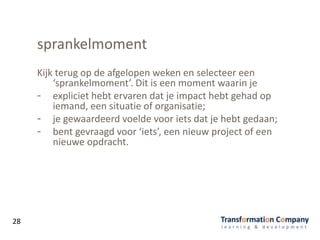 sprankelmoment
Kijk terug op de afgelopen weken en selecteer een
‘sprankelmoment’. Dit is een moment waarin je
- expliciet hebt ervaren dat je impact hebt gehad op
iemand, een situatie of organisatie;
- je gewaardeerd voelde voor iets dat je hebt gedaan;
- bent gevraagd voor ‘iets’, een nieuw project of een
nieuwe opdracht.
28
 