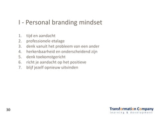 I - Personal branding mindset
1. tijd en aandacht
2. professionele etalage
3. denk vanuit het probleem van een ander
4. herkenbaarheid en onderscheidend zijn
5. denk toekomstgericht
6. richt je aandacht op het positieve
7. blijf jezelf opnieuw uitvinden
30
 