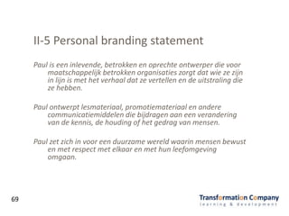 II-5 Personal branding statement
Paul is een inlevende, betrokken en oprechte ontwerper die voor
maatschappelijk betrokken organisaties zorgt dat wie ze zijn
in lijn is met het verhaal dat ze vertellen en de uitstraling die
ze hebben.
Paul ontwerpt lesmateriaal, promotiemateriaal en andere
communicatiemiddelen die bijdragen aan een verandering
van de kennis, de houding of het gedrag van mensen.
Paul zet zich in voor een duurzame wereld waarin mensen bewust
en met respect met elkaar en met hun leefomgeving
omgaan.
69
 