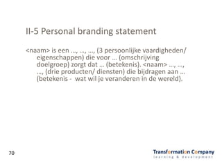 II-5 Personal branding statement
70
<naam> is een …, …, …, (3 persoonlijke vaardigheden/
eigenschappen) die voor … (omschrijving
doelgroep) zorgt dat … (betekenis). <naam> …, …,
…, (drie producten/ diensten) die bijdragen aan …
(betekenis - wat wil je veranderen in de wereld).
 