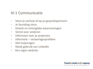 III-1 Communicatie
- Stem je verhaal af op je gesprekspartners
- Je founding story
- Details en zintuiglijke waarnemingen
- Vertel over anderen
- Informeer over je projecten
- Informele – netwerkgesprekken
- Stel hulpvragen
- Maak gebruik van LinkedIn
- Een eigen website
 