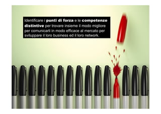 Identificare i punti di forza e le competenze
distintive per trovare insieme il modo migliore
per comunicarli in modo efficace al mercato per
sviluppare il loro business ed il loro network.
 