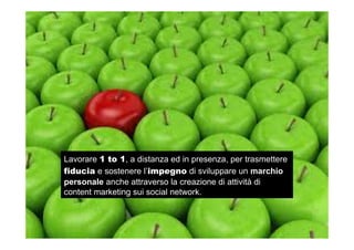 Lavorare 1 to 1, a distanza ed in presenza, per trasmettere
fiducia e sostenere l’impegno di sviluppare un marchio
personale anche attraverso la creazione di attività di
content marketing sui social network.
 