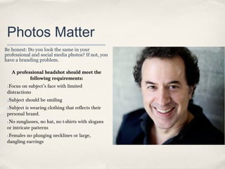 Photos Matter
Be honest: Do you look the same in your
professional and social media photos? If not, you
have a branding problem.

A professional headshot should meet the
following requirements:
Focus on subject’s face with limited
distractions
1.

Subject should be smiling

2.

Subject is wearing clothing that reflects their
personal brand.
3.

No sunglasses, no hat, no t-shirts with slogans
or intricate patterns
4.

Females no plunging necklines or large,
dangling earrings
5.

 