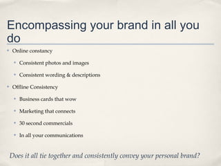 Encompassing your brand in all you
do
✤

Online constancy
✤

✤

✤

Consistent photos and images
Consistent wording & descriptions

Offline Consistency
✤

Business cards that wow

✤

Marketing that connects

✤

30 second commercials

✤

In all your communications

Does it all tie together and consistently convey your personal brand?

 