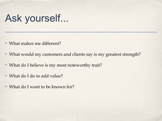 Ask yourself...
✤

What makes me different?

✤

What would my customers and clients say is my greatest strength?

✤

What do I believe is my most noteworthy trait?

✤

What do I do to add value?

✤

What do I want to be known for?

 