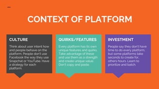 CONTEXT OF PLATFORM
INVESTMENT
People say they don’t have
time to do every platform,
but some platforms take
seconds to create for,
others hours. Learn to
prioritize and batch.
CULTURE
Think about user intent how
and people behave on the
platform. People don’t use
Facebook the way they use
Snapchat or YouTube. Have
a strategy for each
platform.
QUIRKS/FEATURES
Every platform has its own
unique features and quirks.
Take advantage of these
and use them as a strength
and create unique value.
Don’t copy and paste.
 